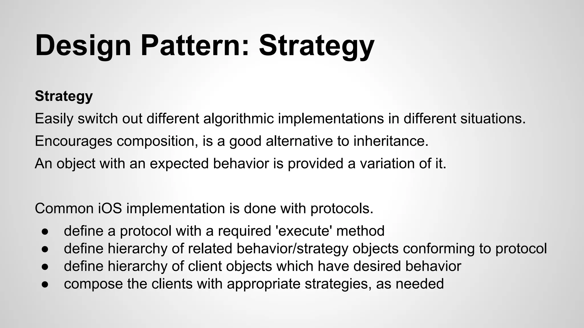 Design Pattern: Strategy
Strategy
Easily switch out different algorithmic implementations in different situations.
Encourages composition, is a good alternative to inheritance.
An object with an expected behavior is provided a variation of it.
Common iOS implementation is done with protocols.
●
●
●
●

define a protocol with a required 'execute' method
define hierarchy of related behavior/strategy objects conforming to protocol
define hierarchy of client objects which have desired behavior
compose the clients with appropriate strategies, as needed

 