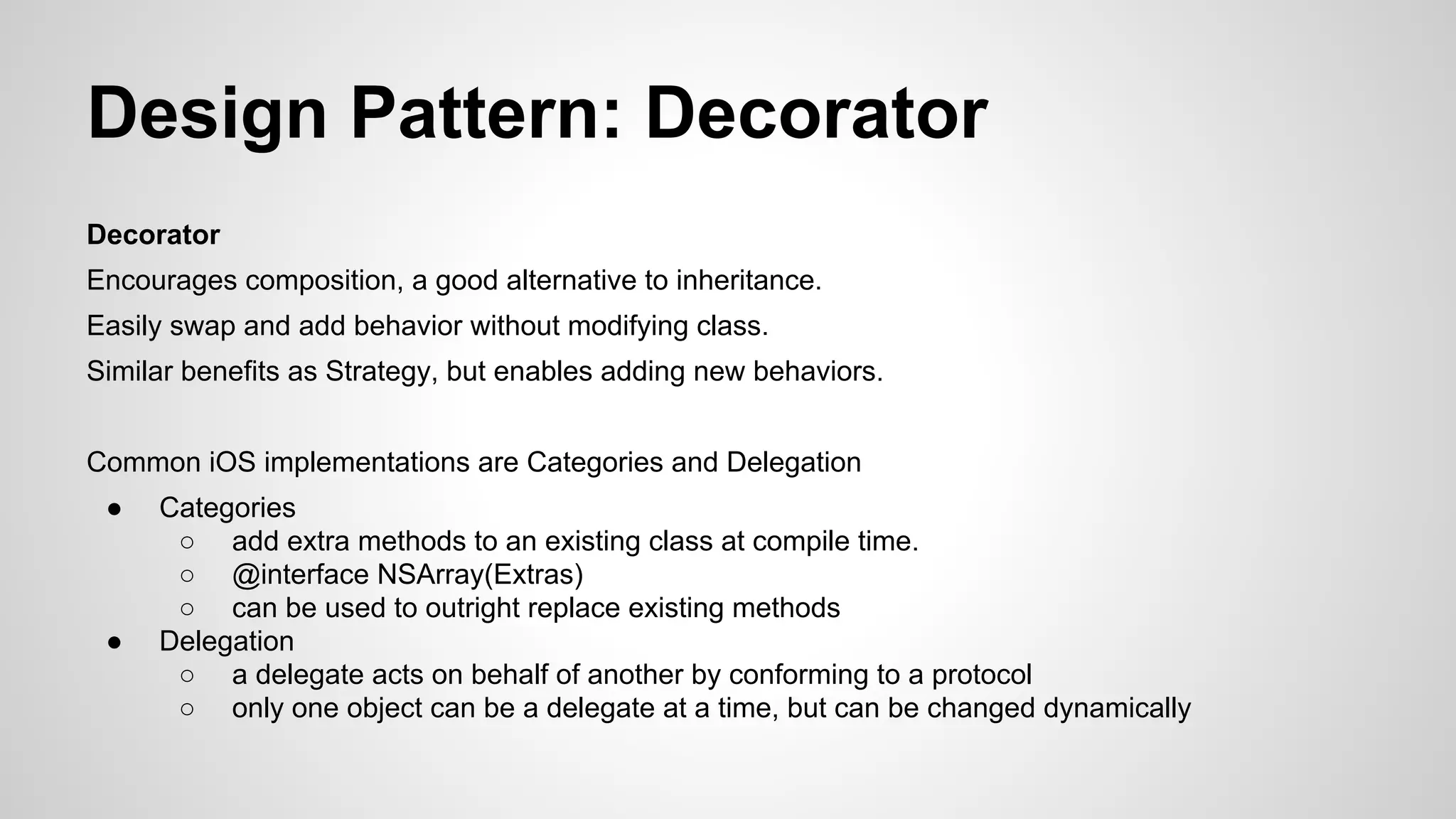Design Pattern: Decorator
Decorator
Encourages composition, a good alternative to inheritance.
Easily swap and add behavior without modifying class.
Similar benefits as Strategy, but enables adding new behaviors.
Common iOS implementations are Categories and Delegation
●

●

Categories
○ add extra methods to an existing class at compile time.
○ @interface NSArray(Extras)
○ can be used to outright replace existing methods
Delegation
○ a delegate acts on behalf of another by conforming to a protocol
○ only one object can be a delegate at a time, but can be changed dynamically

 