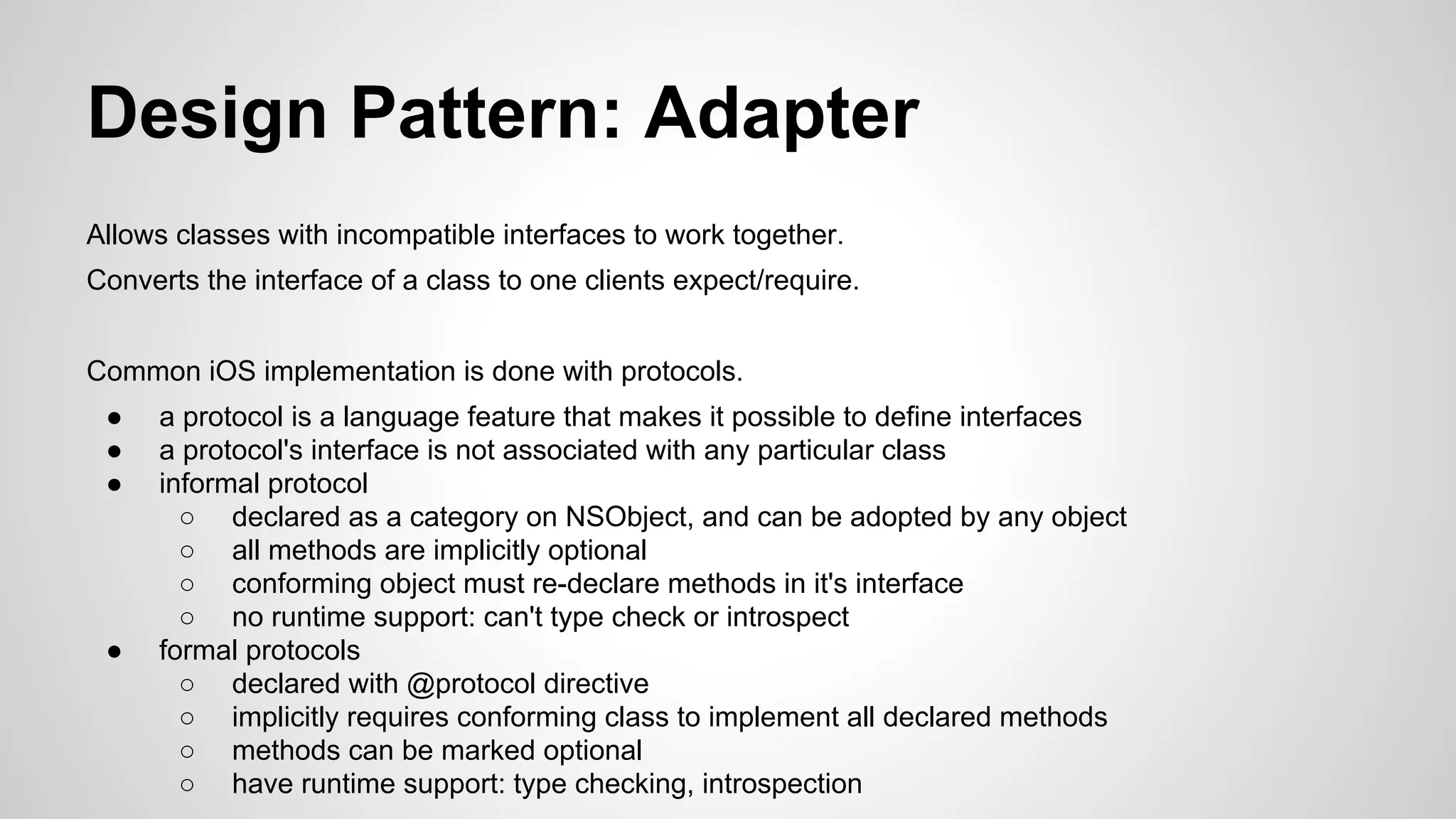Design Pattern: Adapter
Allows classes with incompatible interfaces to work together.
Converts the interface of a class to one clients expect/require.
Common iOS implementation is done with protocols.
●
●
●

●

a protocol is a language feature that makes it possible to define interfaces
a protocol's interface is not associated with any particular class
informal protocol
○ declared as a category on NSObject, and can be adopted by any object
○ all methods are implicitly optional
○ conforming object must re-declare methods in it's interface
○ no runtime support: can't type check or introspect
formal protocols
○ declared with @protocol directive
○ implicitly requires conforming class to implement all declared methods
○ methods can be marked optional
○ have runtime support: type checking, introspection

 