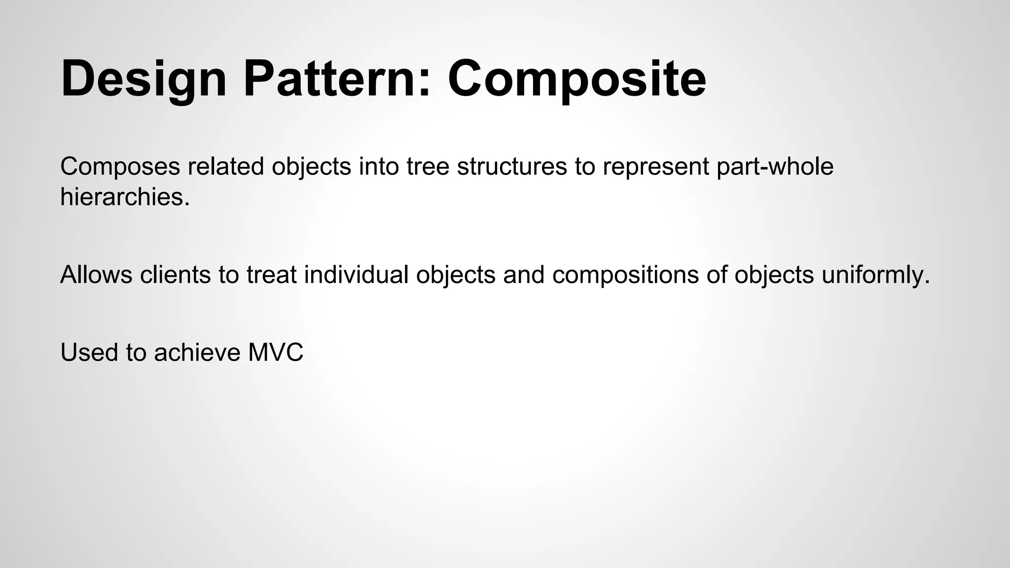 Design Pattern: Composite
Composes related objects into tree structures to represent part-whole
hierarchies.
Allows clients to treat individual objects and compositions of objects uniformly.
Used to achieve MVC

 