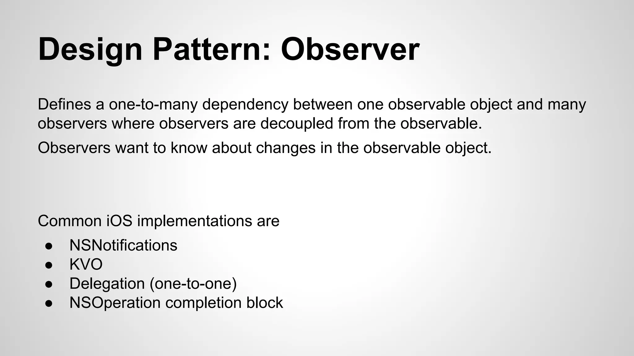 Design Pattern: Observer
Defines a one-to-many dependency between one observable object and many
observers where observers are decoupled from the observable.
Observers want to know about changes in the observable object.

Common iOS implementations are
●
●
●
●

NSNotifications
KVO
Delegation (one-to-one)
NSOperation completion block

 
