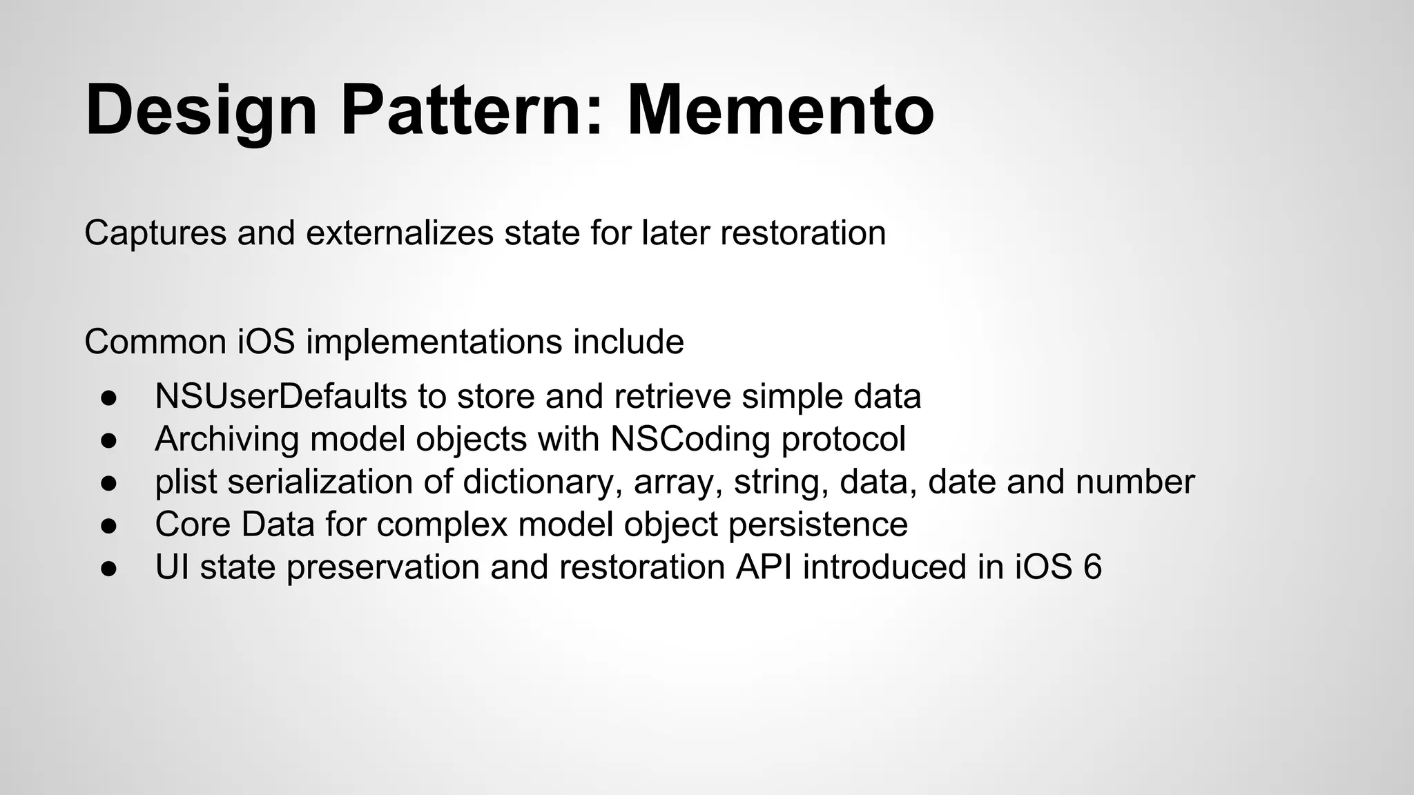 Design Pattern: Memento
Captures and externalizes state for later restoration
Common iOS implementations include
●
●
●
●
●

NSUserDefaults to store and retrieve simple data
Archiving model objects with NSCoding protocol
plist serialization of dictionary, array, string, data, date and number
Core Data for complex model object persistence
UI state preservation and restoration API introduced in iOS 6

 