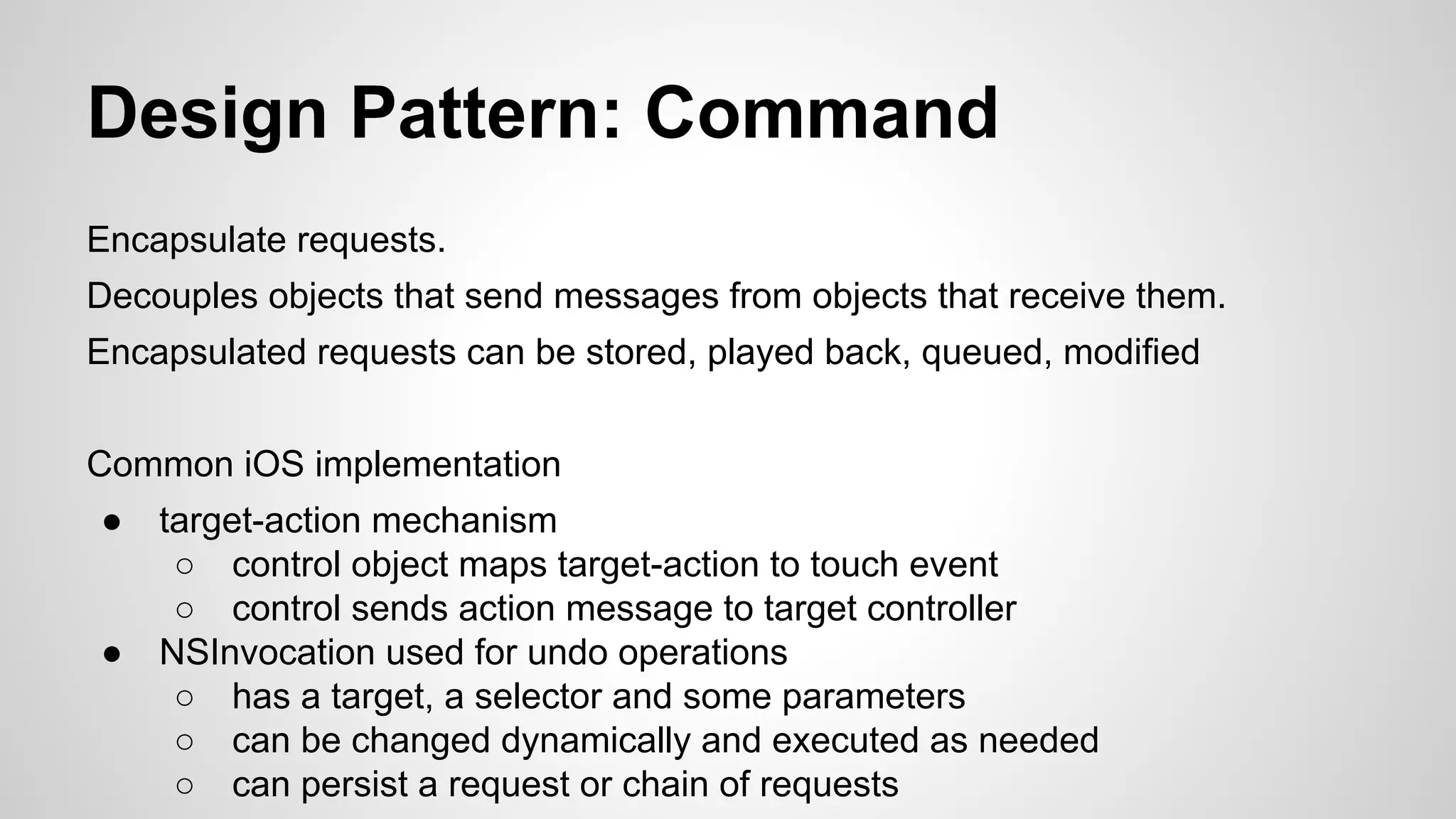 Design Pattern: Command
Encapsulate requests.
Decouples objects that send messages from objects that receive them.
Encapsulated requests can be stored, played back, queued, modified
Common iOS implementation
●

●

target-action mechanism
○ control object maps target-action to touch event
○ control sends action message to target controller
NSInvocation used for undo operations
○ has a target, a selector and some parameters
○ can be changed dynamically and executed as needed
○ can persist a request or chain of requests

 