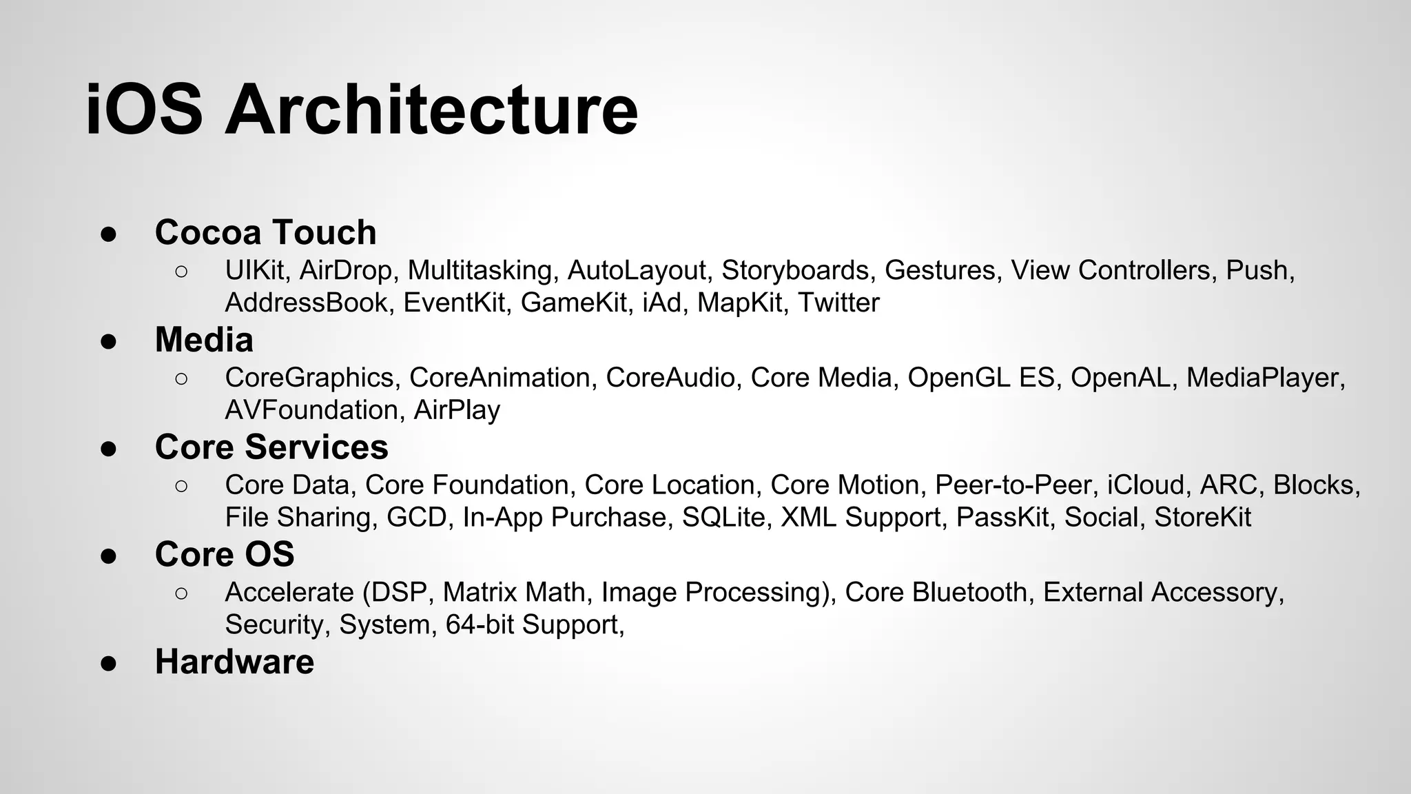 iOS Architecture
●

Cocoa Touch
○

●

Media
○

●

Core Data, Core Foundation, Core Location, Core Motion, Peer-to-Peer, iCloud, ARC, Blocks,
File Sharing, GCD, In-App Purchase, SQLite, XML Support, PassKit, Social, StoreKit

Core OS
○

●

CoreGraphics, CoreAnimation, CoreAudio, Core Media, OpenGL ES, OpenAL, MediaPlayer,
AVFoundation, AirPlay

Core Services
○

●

UIKit, AirDrop, Multitasking, AutoLayout, Storyboards, Gestures, View Controllers, Push,
AddressBook, EventKit, GameKit, iAd, MapKit, Twitter

Accelerate (DSP, Matrix Math, Image Processing), Core Bluetooth, External Accessory,
Security, System, 64-bit Support,

Hardware

 