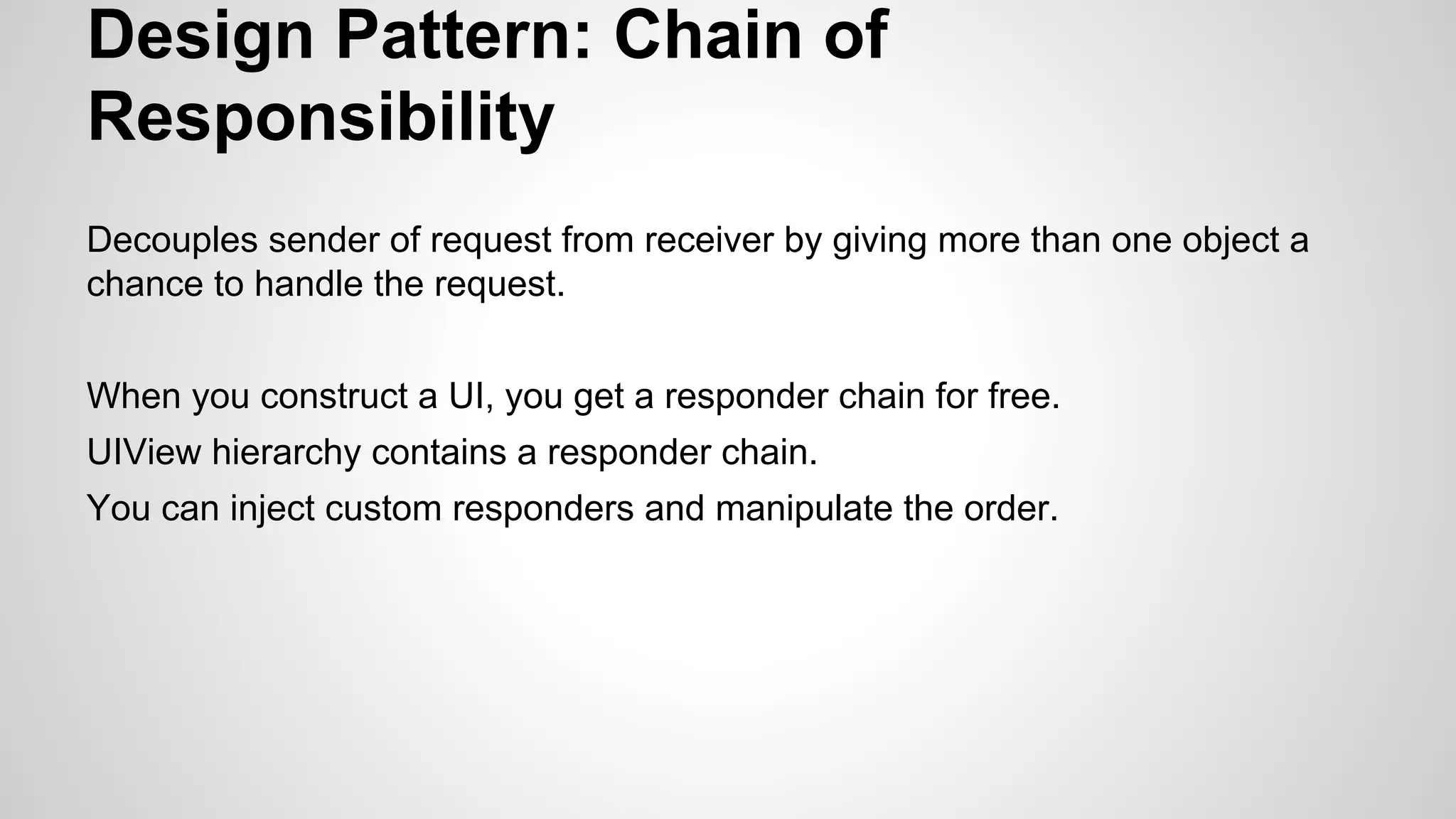 Design Pattern: Chain of
Responsibility
Decouples sender of request from receiver by giving more than one object a
chance to handle the request.
When you construct a UI, you get a responder chain for free.
UIView hierarchy contains a responder chain.
You can inject custom responders and manipulate the order.

 