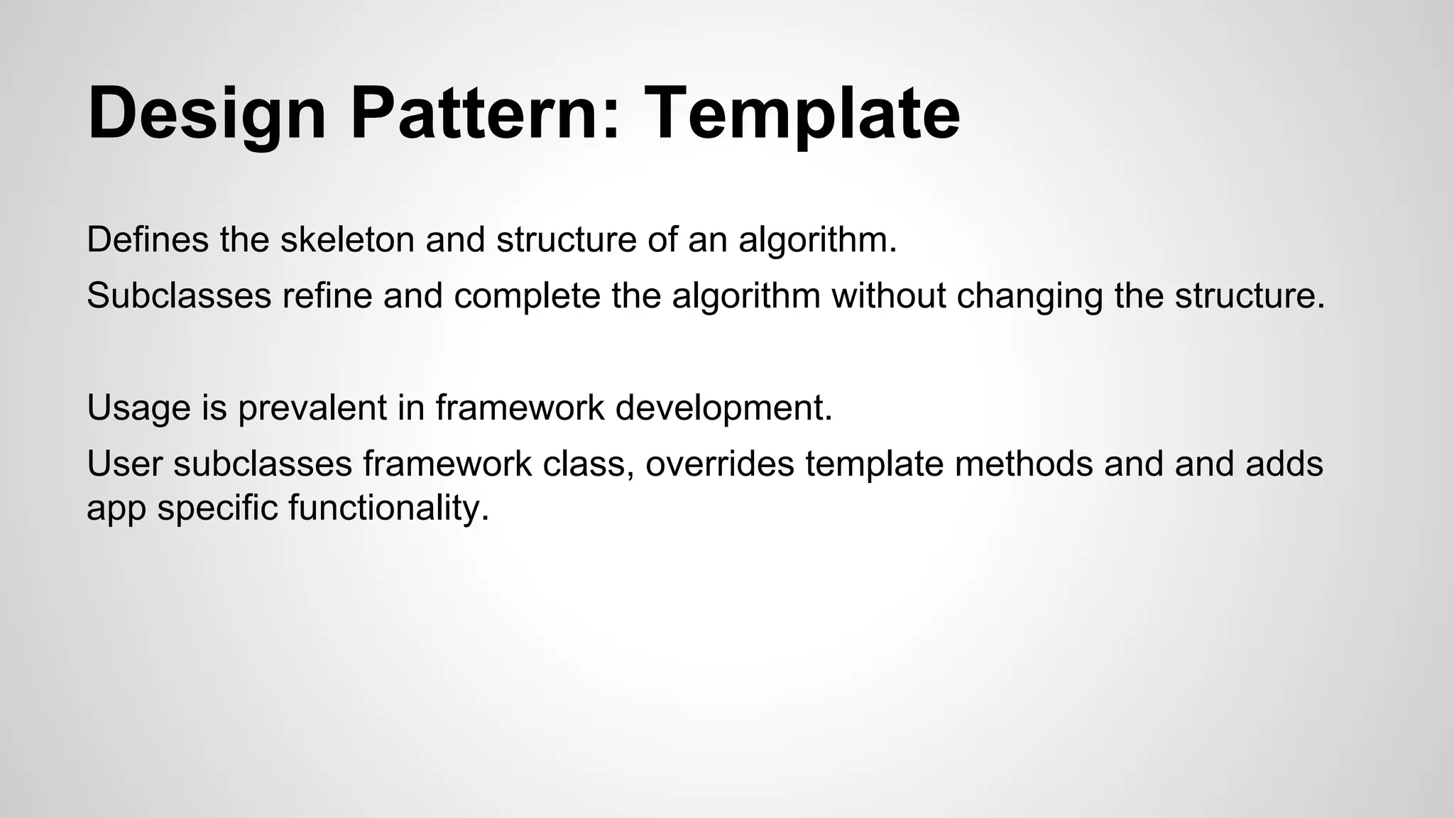 Design Pattern: Template
Defines the skeleton and structure of an algorithm.
Subclasses refine and complete the algorithm without changing the structure.
Usage is prevalent in framework development.
User subclasses framework class, overrides template methods and and adds
app specific functionality.

 