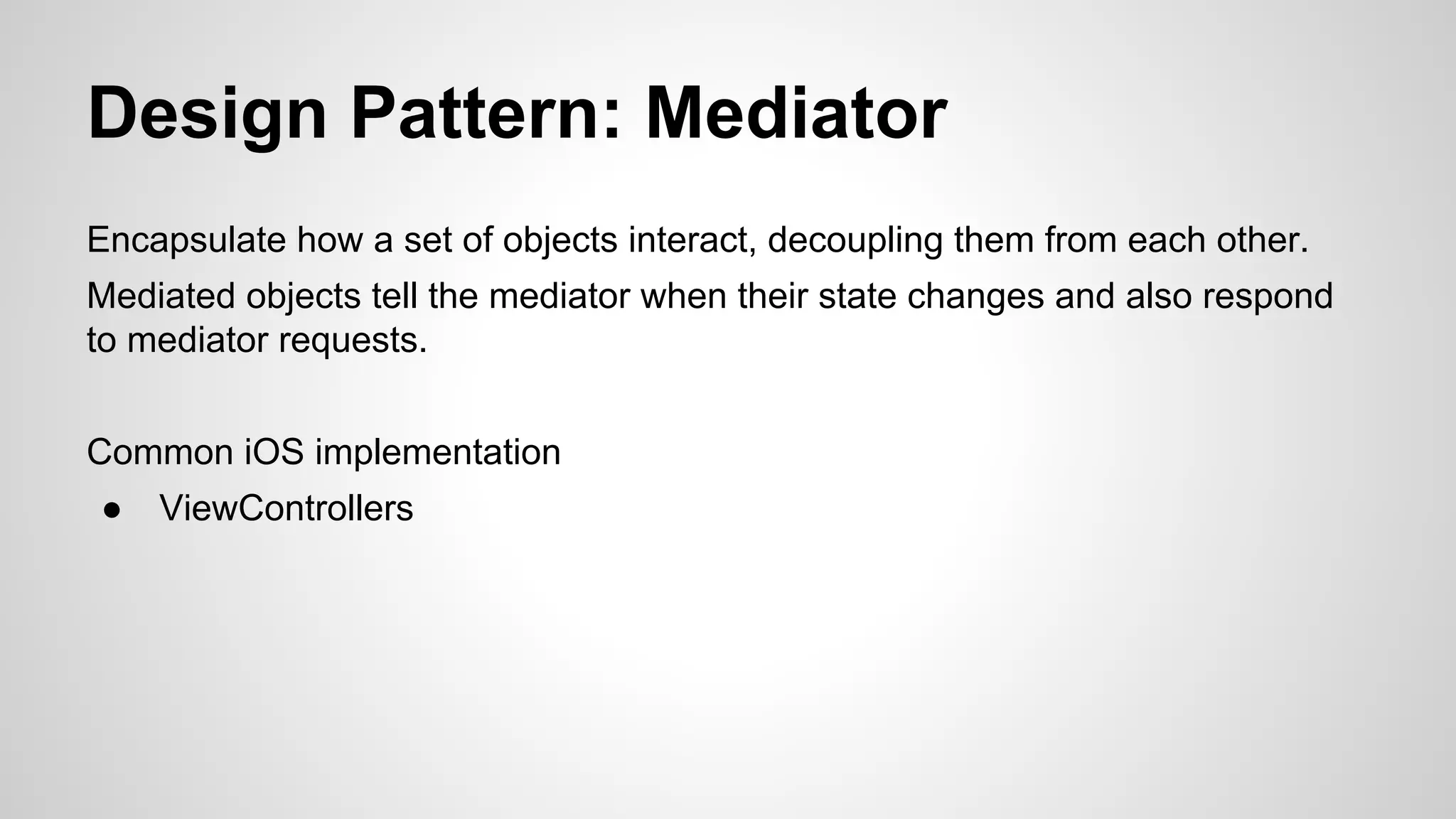 Design Pattern: Mediator
Encapsulate how a set of objects interact, decoupling them from each other.
Mediated objects tell the mediator when their state changes and also respond
to mediator requests.
Common iOS implementation
●

ViewControllers

 