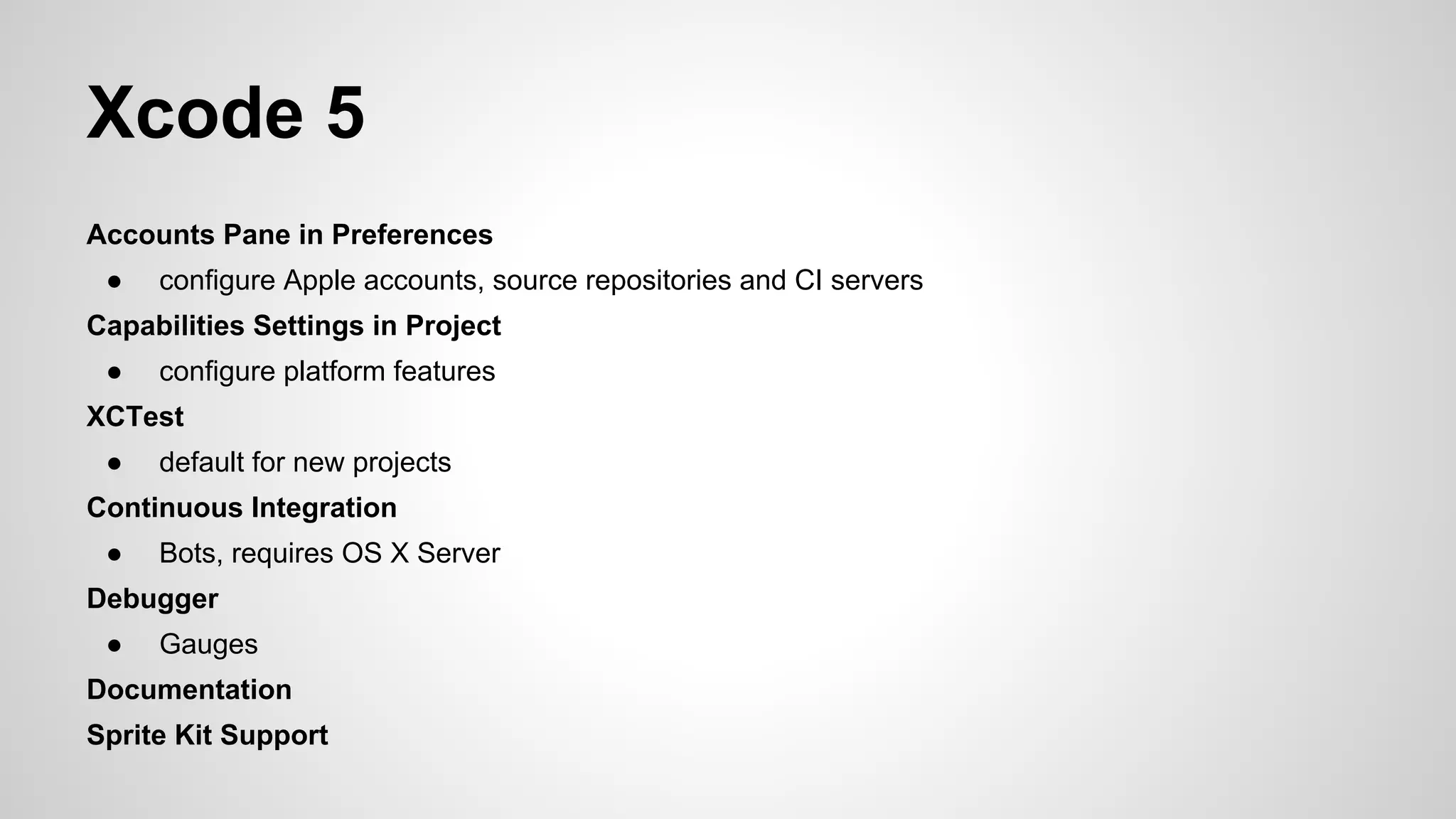Xcode 5
Accounts Pane in Preferences
●

configure Apple accounts, source repositories and CI servers

Capabilities Settings in Project
●

configure platform features

XCTest
●

default for new projects

Continuous Integration
●

Bots, requires OS X Server

Debugger
●

Gauges

Documentation
Sprite Kit Support

 