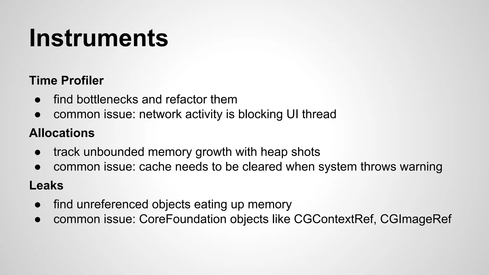Instruments
Time Profiler
●
●

find bottlenecks and refactor them
common issue: network activity is blocking UI thread

Allocations
●
●

track unbounded memory growth with heap shots
common issue: cache needs to be cleared when system throws warning

Leaks
●
●

find unreferenced objects eating up memory
common issue: CoreFoundation objects like CGContextRef, CGImageRef

 