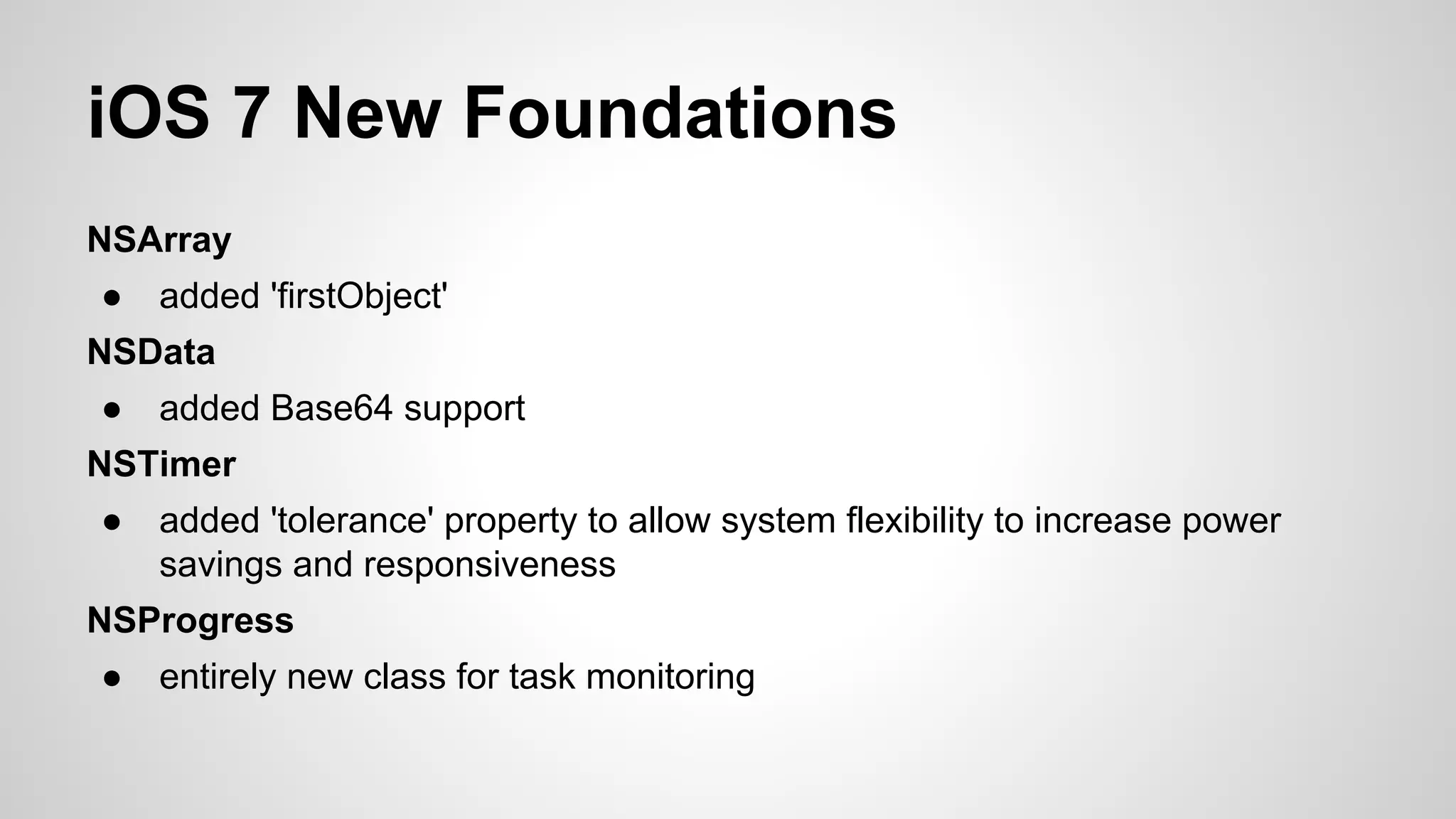 iOS 7 New Foundations
NSArray
●

added 'firstObject'

NSData
●

added Base64 support

NSTimer
●

added 'tolerance' property to allow system flexibility to increase power
savings and responsiveness

NSProgress
●

entirely new class for task monitoring

 