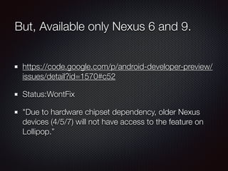 But, Available only Nexus 6 and 9.
https://code.google.com/p/android-developer-preview/
issues/detail?id=1570#c52
Status:WontFix
"Due to hardware chipset dependency, older Nexus
devices (4/5/7) will not have access to the feature on
Lollipop.”
 