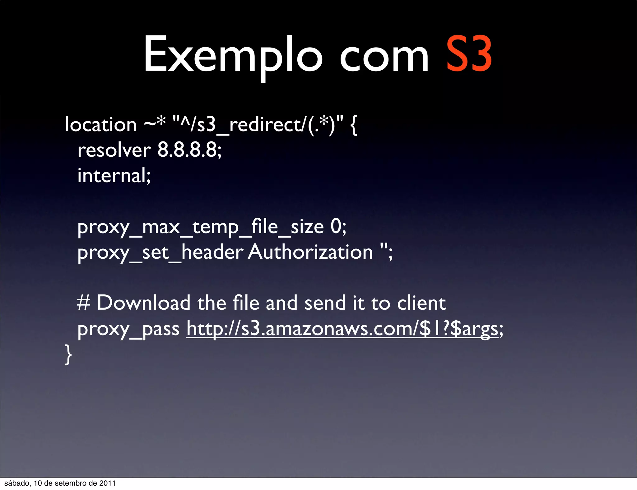 Exemplo com S3
location ~* "^/s3_redirect/(.*)" {
resolver 8.8.8.8;	

internal;
proxy_max_temp_ﬁle_size 0;
proxy_set_header Authorization '';
# Download the ﬁle and send it to client
proxy_pass http://s3.amazonaws.com/$1?$args;
}
sábado, 10 de setembro de 2011
 