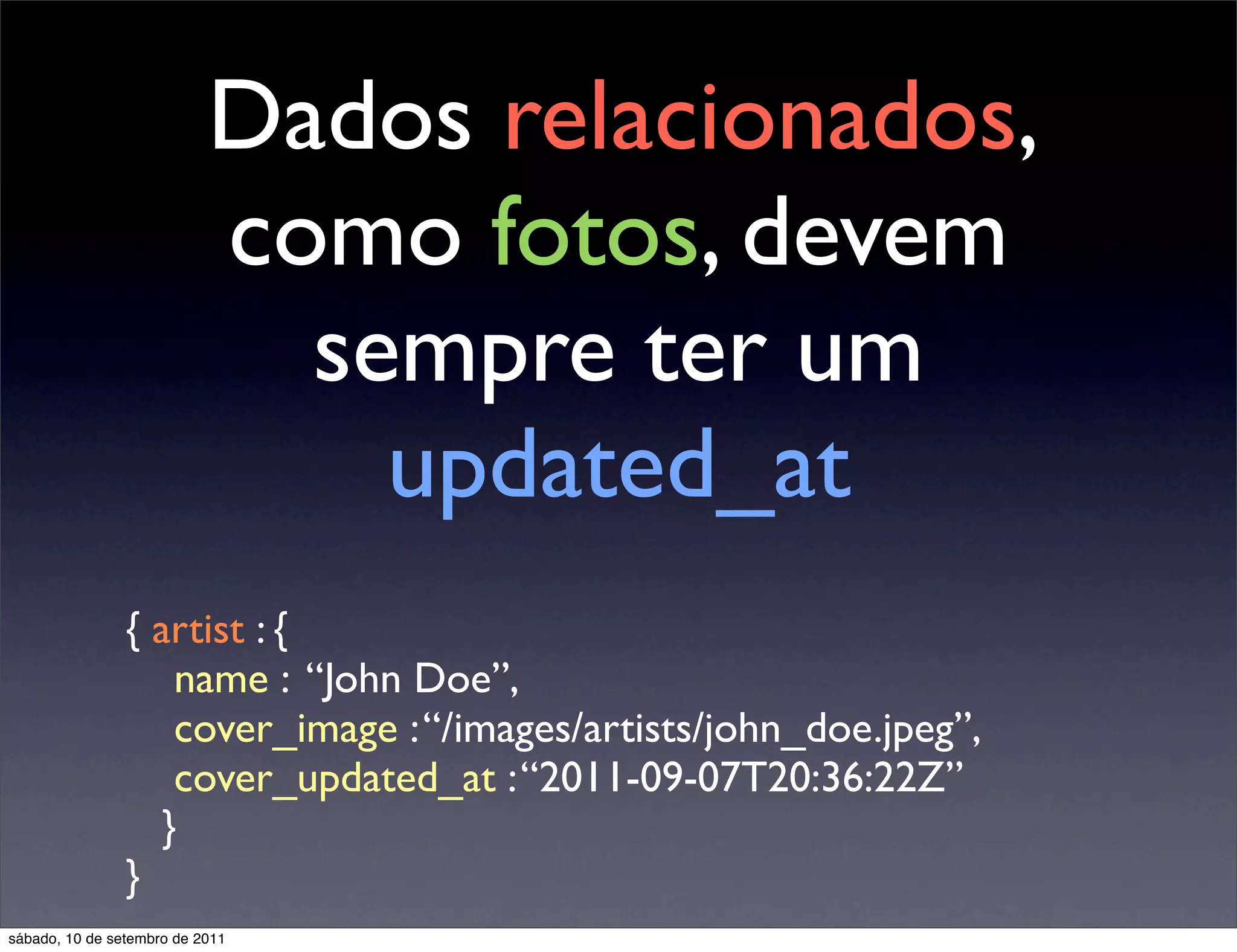 Dados relacionados,
como fotos, devem
sempre ter um
updated_at
{ artist : {
name : “John Doe”,
cover_image :“/images/artists/john_doe.jpeg”,
cover_updated_at :“2011-09-07T20:36:22Z”
}
}
sábado, 10 de setembro de 2011
 
