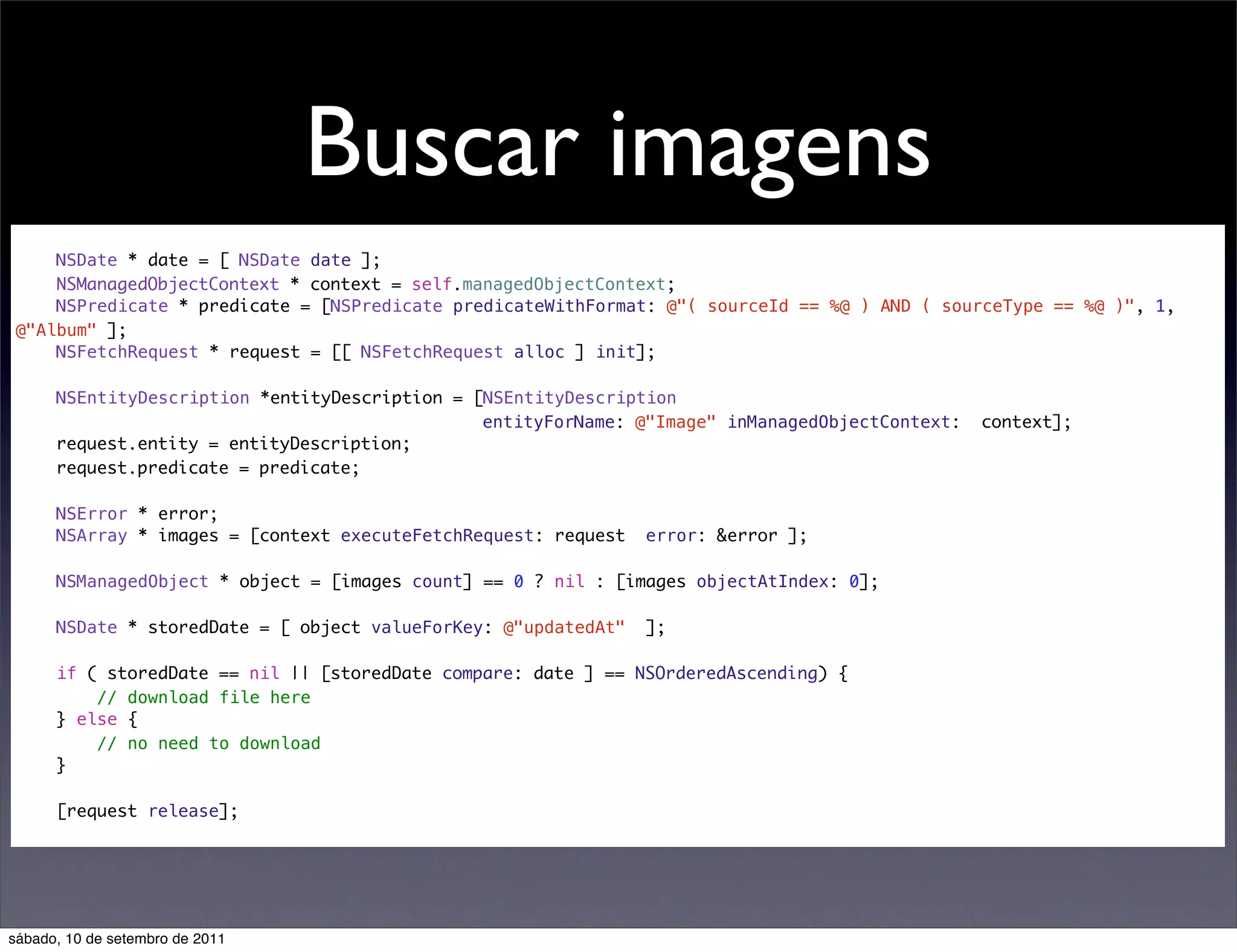 Buscar imagens
NSDate * date = [ NSDate date ];
NSManagedObjectContext * context = self.managedObjectContext;
NSPredicate * predicate = [NSPredicate predicateWithFormat: @"( sourceId == %@ ) AND ( sourceType == %@ )", 1,
@"Album" ];
NSFetchRequest * request = [[ NSFetchRequest alloc ] init];
NSEntityDescription *entityDescription = [NSEntityDescription
entityForName: @"Image" inManagedObjectContext: context];
request.entity = entityDescription;
request.predicate = predicate;
NSError * error;
NSArray * images = [context executeFetchRequest: request error: &error ];
NSManagedObject * object = [images count] == 0 ? nil : [images objectAtIndex: 0];
NSDate * storedDate = [ object valueForKey: @"updatedAt" ];
if ( storedDate == nil || [storedDate compare: date ] == NSOrderedAscending) {
// download file here
} else {
// no need to download
}
[request release];
sábado, 10 de setembro de 2011
 