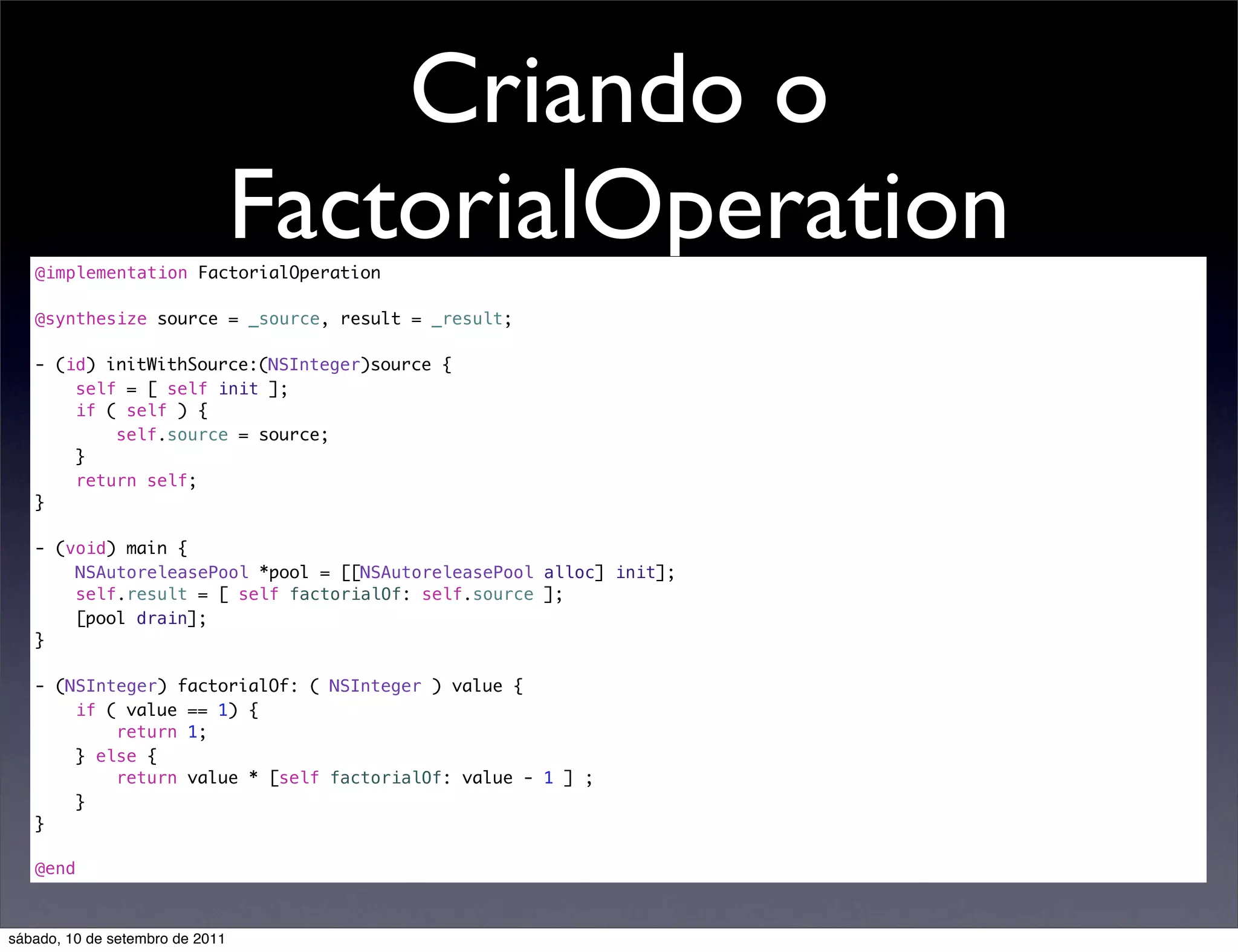 Criando o
FactorialOperation@implementation FactorialOperation
@synthesize source = _source, result = _result;
- (id) initWithSource:(NSInteger)source {
self = [ self init ];
if ( self ) {
self.source = source;
}
return self;
}
- (void) main {
NSAutoreleasePool *pool = [[NSAutoreleasePool alloc] init];
self.result = [ self factorialOf: self.source ];
[pool drain];
}
- (NSInteger) factorialOf: ( NSInteger ) value {
if ( value == 1) {
return 1;
} else {
return value * [self factorialOf: value - 1 ] ;
}
}
@end
sábado, 10 de setembro de 2011
 