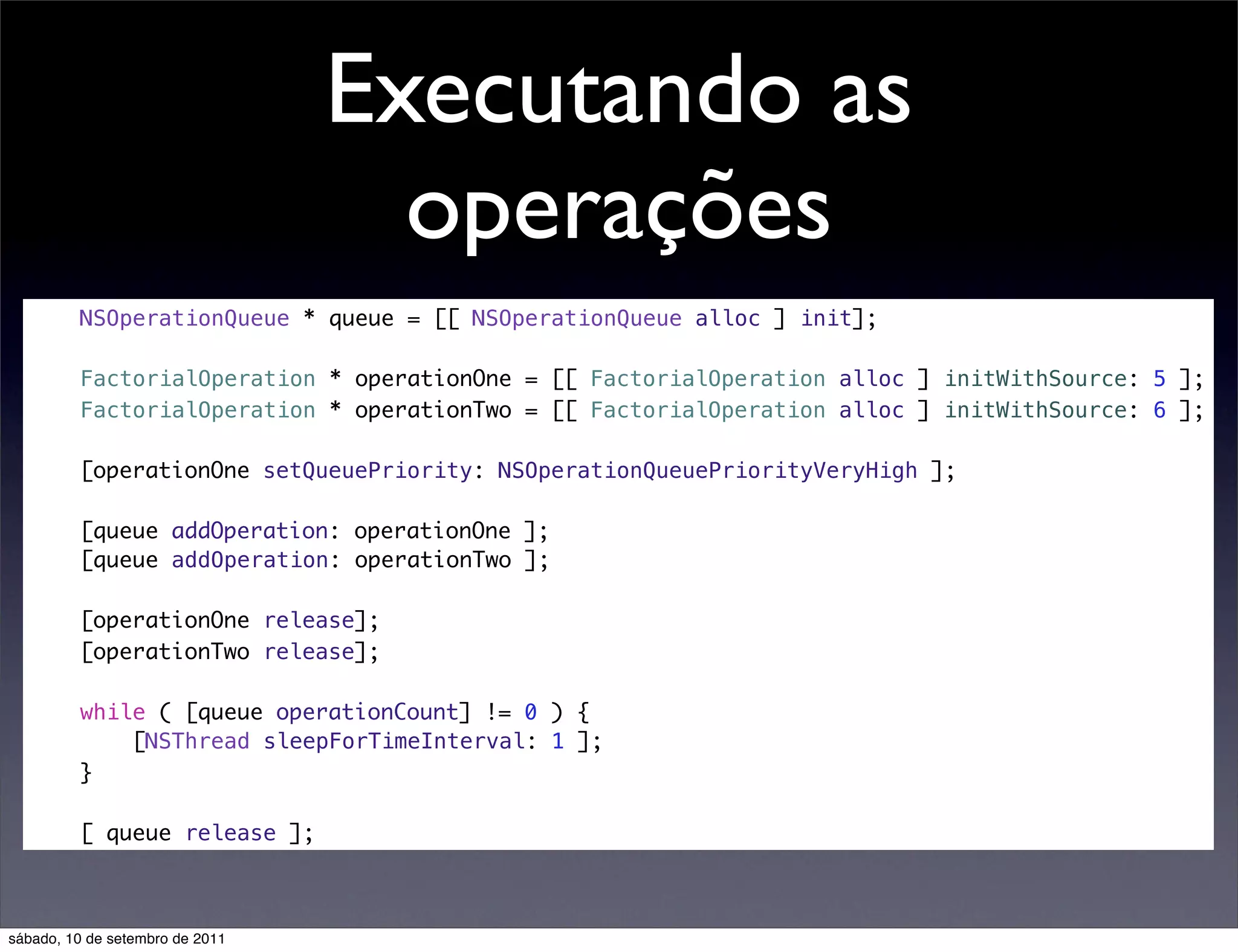 Executando as
operações
NSOperationQueue * queue = [[ NSOperationQueue alloc ] init];
FactorialOperation * operationOne = [[ FactorialOperation alloc ] initWithSource: 5 ];
FactorialOperation * operationTwo = [[ FactorialOperation alloc ] initWithSource: 6 ];
[operationOne setQueuePriority: NSOperationQueuePriorityVeryHigh ];
[queue addOperation: operationOne ];
[queue addOperation: operationTwo ];
[operationOne release];
[operationTwo release];
while ( [queue operationCount] != 0 ) {
[NSThread sleepForTimeInterval: 1 ];
}
[ queue release ];
sábado, 10 de setembro de 2011
 