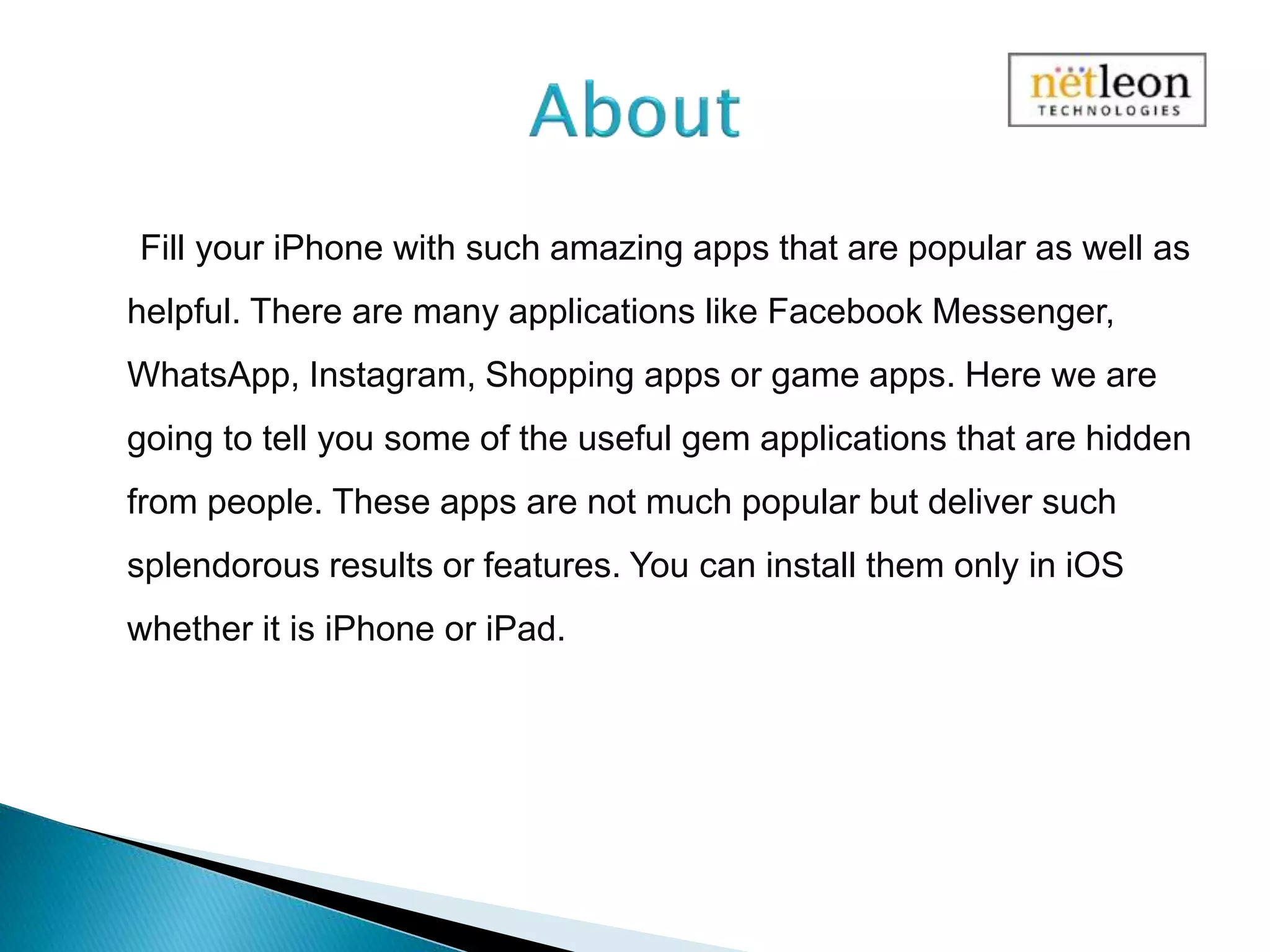 Fill your iPhone with such amazing apps that are popular as well as
helpful. There are many applications like Facebook Messenger,
WhatsApp, Instagram, Shopping apps or game apps. Here we are
going to tell you some of the useful gem applications that are hidden
from people. These apps are not much popular but deliver such
splendorous results or features. You can install them only in iOS
whether it is iPhone or iPad.
 
