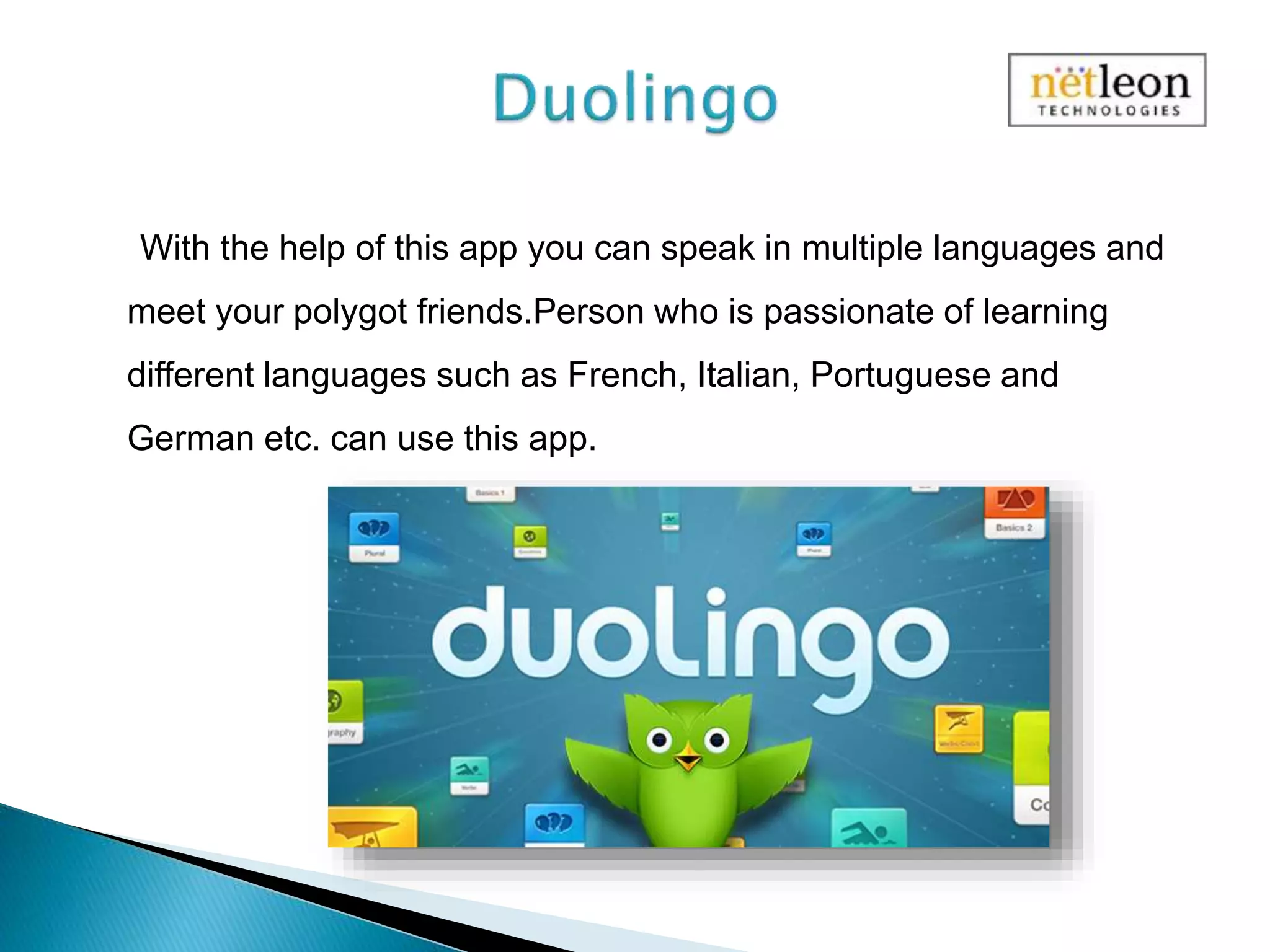 With the help of this app you can speak in multiple languages and
meet your polygot friends.Person who is passionate of learning
different languages such as French, Italian, Portuguese and
German etc. can use this app.
 