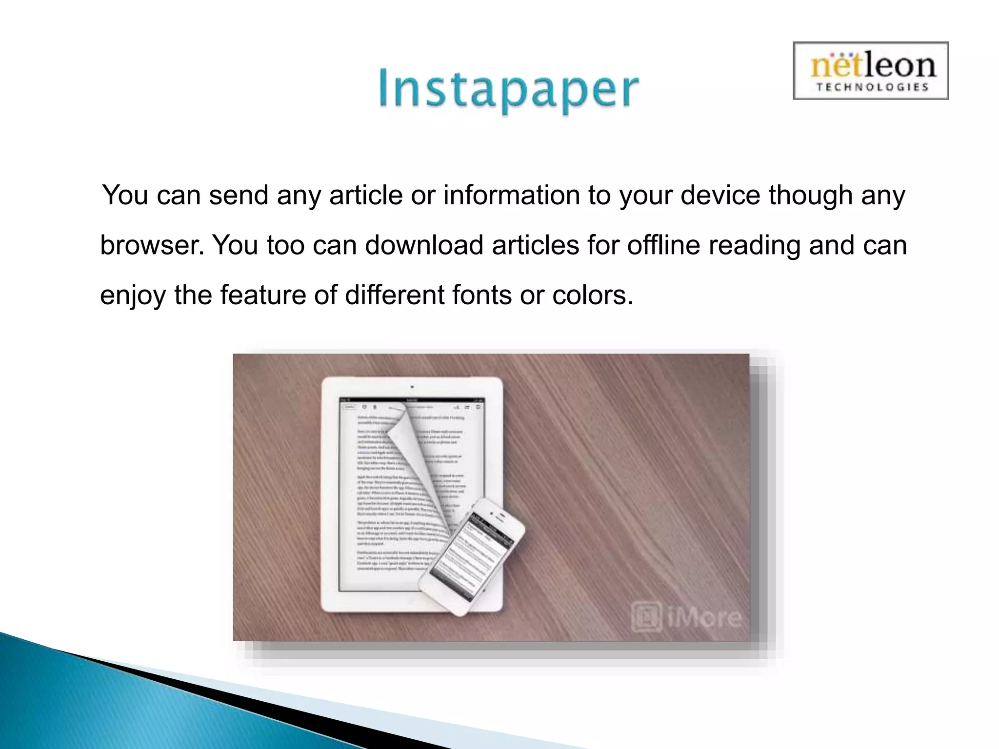 You can send any article or information to your device though any
browser. You too can download articles for offline reading and can
enjoy the feature of different fonts or colors.
 