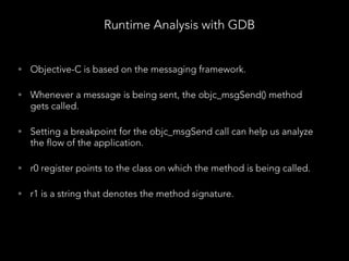 • Objective-C is based on the messaging framework.
• Whenever a message is being sent, the objc_msgSend() method
gets called.
• Setting a breakpoint for the objc_msgSend call can help us analyze
the flow of the application.
• r0 register points to the class on which the method is being called.
• r1 is a string that denotes the method signature.
Runtime Analysis with GDB
 