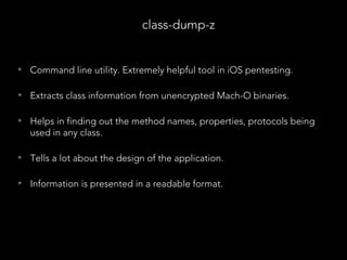 • Command line utility. Extremely helpful tool in iOS pentesting.
• Extracts class information from unencrypted Mach-O binaries.
• Helps in finding out the method names, properties, protocols being
used in any class.
• Tells a lot about the design of the application.
• Information is presented in a readable format.
class-dump-z
 