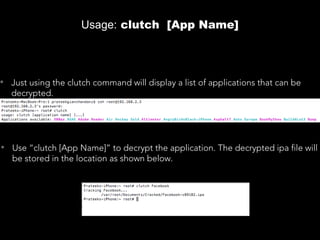 Usage: clutch [App Name]
• Just using the clutch command will display a list of applications that can be
decrypted.
• Use “clutch [App Name]” to decrypt the application. The decrypted ipa file will
be stored in the location as shown below.
 