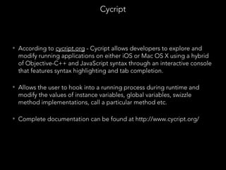 • According to cycript.org - Cycript allows developers to explore and
modify running applications on either iOS or Mac OS X using a hybrid
of Objective-C++ and JavaScript syntax through an interactive console
that features syntax highlighting and tab completion.
• Allows the user to hook into a running process during runtime and
modify the values of instance variables, global variables, swizzle
method implementations, call a particular method etc.
• Complete documentation can be found at http://www.cycript.org/
Cycript
 