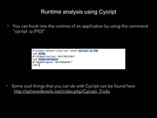 Runtime analysis using Cycript
• You can hook into the runtime of an application by using the command
“cycript -p [PID]”
• Some cool things that you can do with Cycript can be found here
http://iphonedevwiki.net/index.php/Cycript_Tricks
 