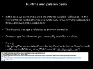 Runtime manipulation demo
• In this case, we are manipulating the instance variable “urlToLoad” in the
view controller RuntimeManipulationDetailsVC for DamnVulnerableiOSApp
(http://damnvulnerableiosapp.com)
• The first step is to get a reference to the view controller.
• Once you get the reference, you can modify any of it’s variables.
• For e.g
UIApp.keyWindow.rootViewController.topViewController.topViewControlle
r.urlToLoad = [NSString stringWithFormat:@"http://google.com"];
 
