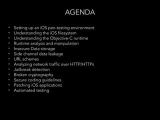 AGENDA
• Setting up an iOS pen-testing environment
• Understanding the iOS filesystem
• Understanding the Objective-C runtime
• Runtime analysis and manipulation
• Insecure Data storage
• Side channel data leakage
• URL schemes
• Analyzing network traffic over HTTP/HTTPs
• Jailbreak detection
• Broken cryptography
• Secure coding guidelines
• Patching iOS applications
• Automated testing
 