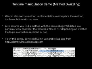 • We can also swizzle method implementations and replace the method
implementation with our own.
• Let’s assume you find a method with the name isLoginValidated in a
particular view controller that returns a YES or NO depending on whether
the login information is correct or not.
• To try this demo, download Damn Vulnerable iOS app from
http://damnvulnerableiosapp.com
Runtime manipulation demo (Method Swizzling)
 