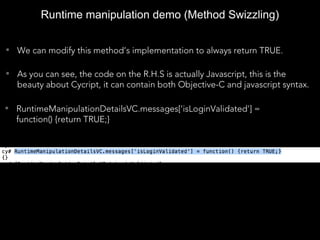 • We can modify this method’s implementation to always return TRUE.
• As you can see, the code on the R.H.S is actually Javascript, this is the
beauty about Cycript, it can contain both Objective-C and javascript syntax.
Runtime manipulation demo (Method Swizzling)
• RuntimeManipulationDetailsVC.messages['isLoginValidated'] =
function() {return TRUE;}
 