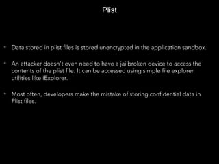 • Data stored in plist files is stored unencrypted in the application sandbox.
• An attacker doesn’t even need to have a jailbroken device to access the
contents of the plist file. It can be accessed using simple file explorer
utilities like iExplorer.
• Most often, developers make the mistake of storing confidential data in
Plist files.
Plist
 