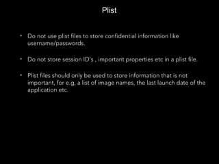 Plist
• Do not use plist files to store confidential information like
username/passwords.
• Do not store session ID’s , important properties etc in a plist file.
• Plist files should only be used to store information that is not
important, for e.g, a list of image names, the last launch date of the
application etc.
 