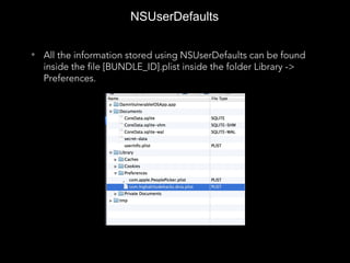 NSUserDefaults
• All the information stored using NSUserDefaults can be found
inside the file [BUNDLE_ID].plist inside the folder Library ->
Preferences.
 