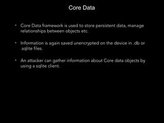 Core Data
• Core Data framework is used to store persistent data, manage
relationships between objects etc.
• Information is again saved unencrypted on the device in .db or
.sqlite files.
• An attacker can gather information about Core data objects by
using a sqlite client.
 