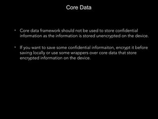 Core Data
• Core data framework should not be used to store confidential
information as the information is stored unencrypted on the device.
• If you want to save some confidential informaiton, encrypt it before
saving locally or use some wrappers over core data that store
encrypted information on the device.
 