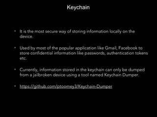 Keychain
• It is the most secure way of storing information locally on the
device.
• Used by most of the popular application like Gmail, Facebook to
store confidential information like passwords, authentication tokens
etc.
• Currently, information stored in the keychain can only be dumped
from a jailbroken device using a tool named Keychain Dumper.
• https://github.com/ptoomey3/Keychain-Dumper
 