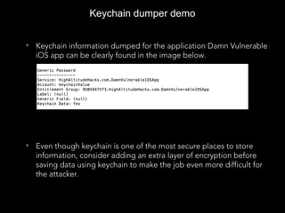 Keychain dumper demo
• Keychain information dumped for the application Damn Vulnerable
iOS app can be clearly found in the image below.
• Even though keychain is one of the most secure places to store
information, consider adding an extra layer of encryption before
saving data using keychain to make the job even more difficult for
the attacker.
 