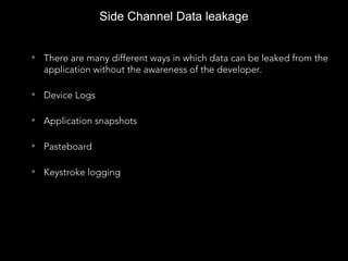 Side Channel Data leakage
• There are many different ways in which data can be leaked from the
application without the awareness of the developer.
• Device Logs
• Application snapshots
• Pasteboard
• Keystroke logging
 