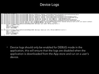 Device Logs
• Device logs should only be enabled for DEBUG mode in the
application, this will ensure that the logs are disabled when the
application is downloaded from the App store and run on a user’s
device.
 