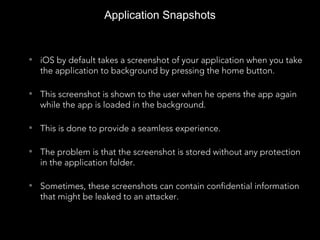 Application Snapshots
• iOS by default takes a screenshot of your application when you take
the application to background by pressing the home button.
• This screenshot is shown to the user when he opens the app again
while the app is loaded in the background.
• This is done to provide a seamless experience.
• The problem is that the screenshot is stored without any protection
in the application folder.
• Sometimes, these screenshots can contain confidential information
that might be leaked to an attacker.
 