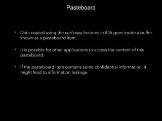 Pasteboard
• Data copied using the cut/copy features in iOS goes inside a buffer
known as a pasteboard item.
• It is possible for other applications to access the content of this
pasteboard.
• If the pasteboard item contains some confidential information, it
might lead to information leakage.
 