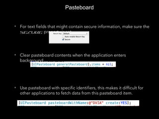 Pasteboard
• For text fields that might contain secure information, make sure the
Secure property is set.
• Clear pasteboard contents when the application enters
background.
[UIPasteboard generalPasteboard].items[0]
55544555555
• Use pasteboard with specific identifiers, this makes it difficult for
other applications to fetch data from this pasteboard item.
 