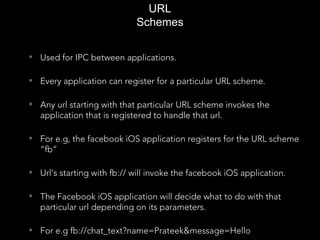 URL
Schemes
• Used for IPC between applications.
• Every application can register for a particular URL scheme.
• Any url starting with that particular URL scheme invokes the
application that is registered to handle that url.
• For e.g, the facebook iOS application registers for the URL scheme
“fb”
• Url’s starting with fb:// will invoke the facebook iOS application.
• The Facebook iOS application will decide what to do with that
particular url depending on its parameters.
• For e.g fb://chat_text?name=Prateek&message=Hello
 