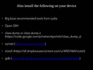• Big boss recommended tools from cydia
• Open SSH
• class-dump or class-dump-z
(https://code.google.com/p/networkpx/wiki/class_dump_z)
• cycript (http://www.cycript.org/)
• clutch (https://dl.dropboxusercontent.com/u/34557464/clutch)
• gdb (https://dl.dropboxusercontent.com/u/34557464/gdb)
Also install the following on your device
 