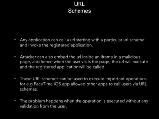 URL
Schemes
• Any application can call a url starting with a particular url scheme
and invoke the registered application.
• Attacker can also embed the url inside an iframe in a malicious
page, and hence when the user visits the page, the url will execute
and the registered application will be called.
• These URL schemes can be used to execute important operations,
for e.g FaceTime iOS app allowed other apps to call users via URL
schemes.
• The problem happens when the operation is executed without any
validation from the user.
 
