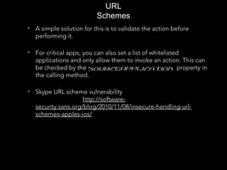 • A simple solution for this is to validate the action before
performing it.
• For critical apps, you can also set a list of whitelisted
applications and only allow them to invoke an action. This can
be checked by the sourceApplication property in
the calling method.
• Skype URL scheme vulnerability
http://software-
security.sans.org/blog/2010/11/08/insecure-handling-url-
schemes-apples-ios/
URL
Schemes
 