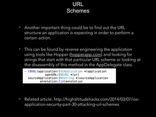 • Another important thing could be to find out the URL
structure an application is expecting in order to perform a
certain action.
• This can be found by reverse engineering the application
using tools like Hopper (hopperapp.com) and looking for
strings that start with that particular URL scheme or looking at
the disassembly of this method in the AppDelegate class.
• Related article: http://highaltitudehacks.com/2014/03/07/ios-
application-security-part-30-attacking-url-schemes
URL
Schemes
 