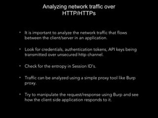 • It is important to analyze the network traffic that flows
between the client/server in an application.
• Look for credentials, authentication tokens, API keys being
transmitted over unsecured http channel.
• Check for the entropy in Session ID’s.
• Traffic can be analyzed using a simple proxy tool like Burp
proxy.
• Try to manipulate the request/response using Burp and see
how the client side application responds to it.
Analyzing network traffic over
HTTP/HTTPs
 